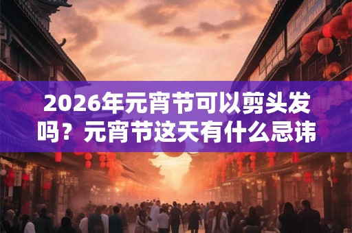 2026年元宵节可以剪头发吗？元宵节这天有什么忌讳？
