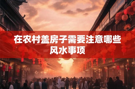 在农村盖房子需要注意哪些风水事项