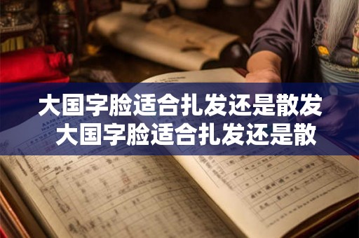 大国字脸适合扎发还是散发  大国字脸适合扎发还是散发
