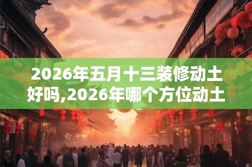 2026年五月十三装修动土好吗,2026年哪个方位动土吉利