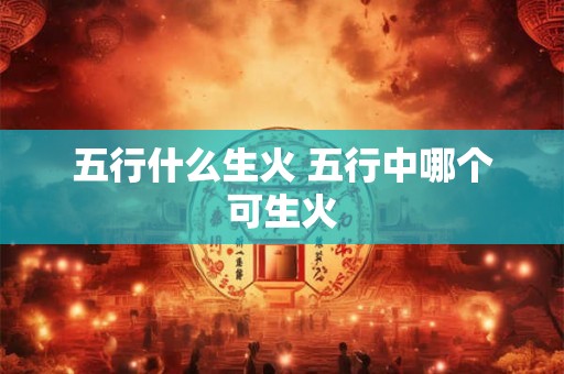 五行什么生火 五行中哪个可生火