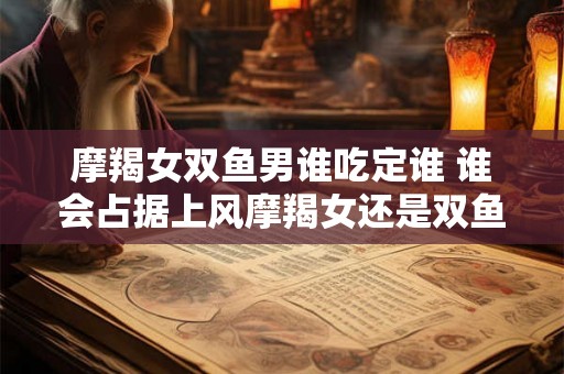 摩羯女双鱼男谁吃定谁 谁会占据上风摩羯女还是双鱼男