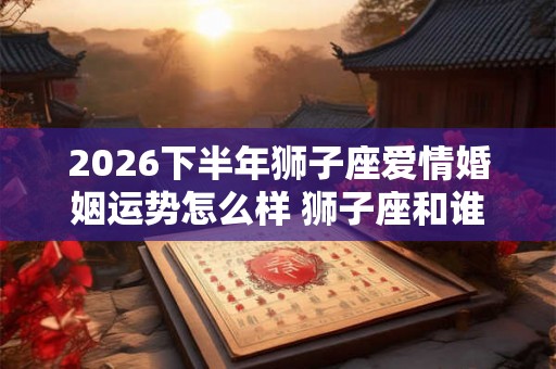 2026下半年狮子座爱情婚姻运势怎么样 狮子座和谁般配