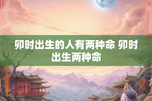 卯时出生的人有两种命 卯时出生两种命 卯时出生的人有两种命 卯时出生两种命