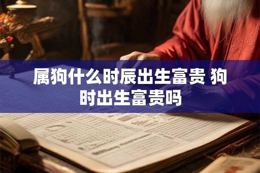 属狗什么时辰出生富贵 狗时出生富贵吗 属狗什么时辰出生富贵 狗时出生富贵吗