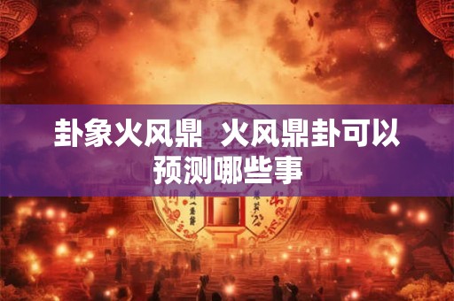 卦象火风鼎  火风鼎卦可以预测哪些事