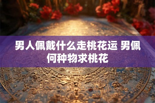 男人佩戴什么走桃花运 男佩何种物求桃花