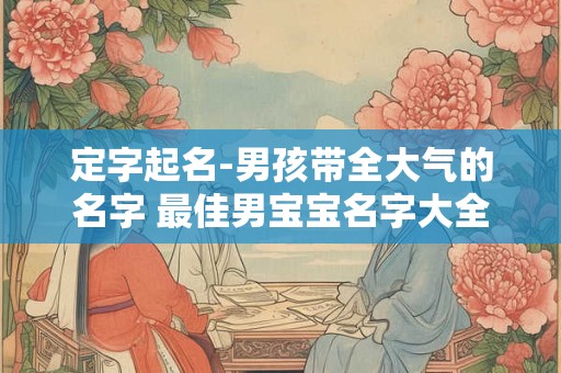 定字起名-男孩带全大气的名字 最佳男宝宝名字大全