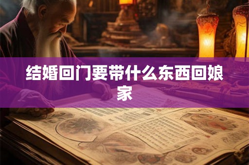 结婚回门要带什么东西回娘家 结婚回门要带什么东西回娘家