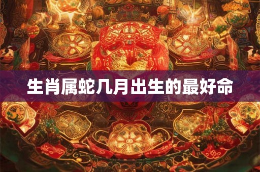生肖属蛇几月出生的最好命