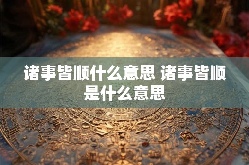 诸事皆顺什么意思 诸事皆顺是什么意思 诸事皆顺什么意思 诸事皆顺是什么意思