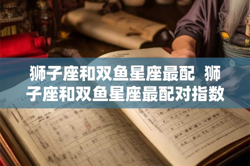 狮子座和双鱼星座最配  狮子座和双鱼星座最配对指数