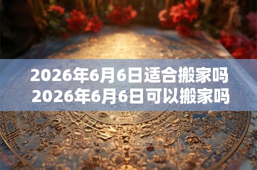 2026年6月6日适合搬家吗 2026年6月6日可以搬家吗