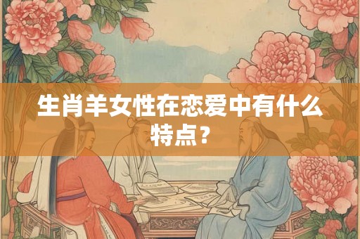 生肖羊女性在恋爱中有什么特点? 生肖羊女性在恋爱中有什么特点?
