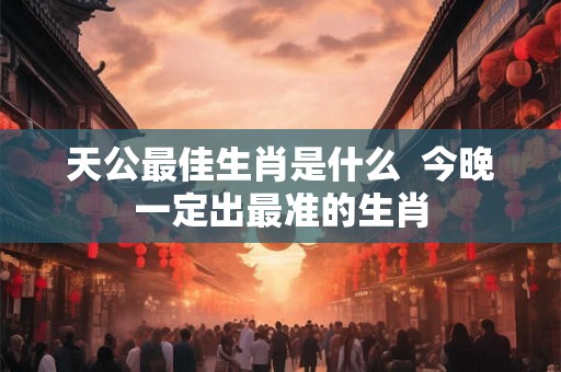 天公最佳生肖是什么 今晚一定出最准的生肖 天公最佳生肖是什么 今晚一定出最准的生肖