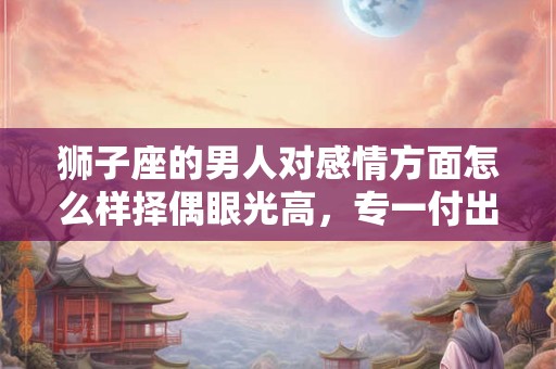 狮子座的男人对感情方面怎么样择偶眼光高，专一付出的感情态度？
