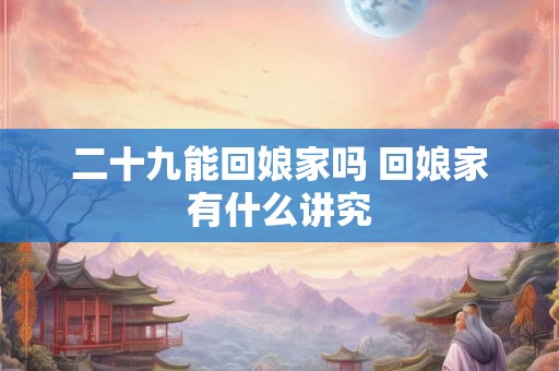 二十九能回娘家吗 回娘家有什么讲究 二十九能回娘家吗 回娘家有什么讲究