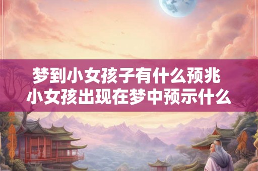 梦到小女孩子有什么预兆 小女孩出现在梦中预示什么 梦到小女孩子有什么预兆 小女孩出现在梦中预示什么