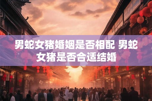 男蛇女猪婚姻是否相配 男蛇女猪是否合适结婚