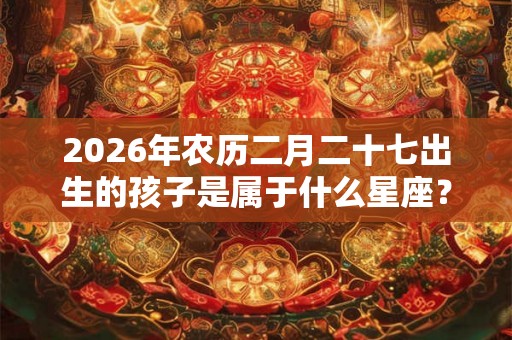 2026年农历二月二十七出生的孩子是属于什么星座？