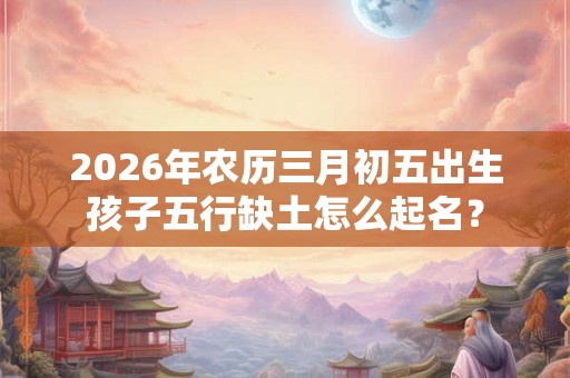 2026年农历三月初五出生孩子五行缺土怎么起名？