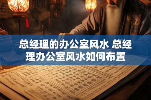 总经理的办公室风水 总经理办公室风水如何布置 总经理的办公室风水 总经理办公室风水如何布置