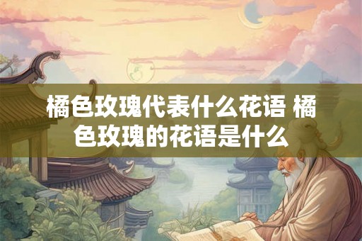 橘色玫瑰代表什么花语 橘色玫瑰的花语是什么