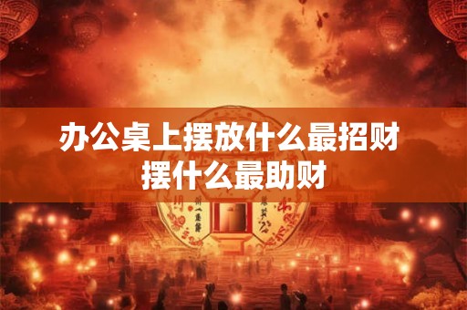 办公桌上摆放什么最招财 摆什么最助财