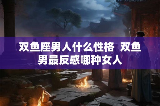 双鱼座男人什么性格  双鱼男最反感哪种女人