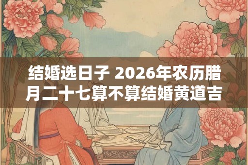 结婚选日子 2026年农历腊月二十七算不算结婚黄道吉日