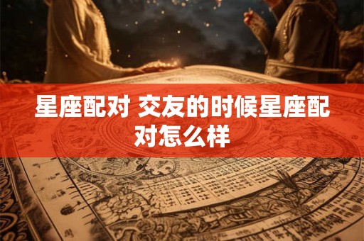 星座配对 交友的时候星座配对怎么样