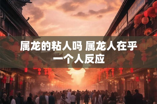 属龙的粘人吗 属龙人在乎一个人反应