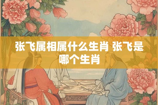 张飞属相属什么生肖 张飞是哪个生肖