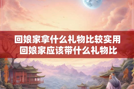 回娘家拿什么礼物比较实用 回娘家应该带什么礼物比较实用