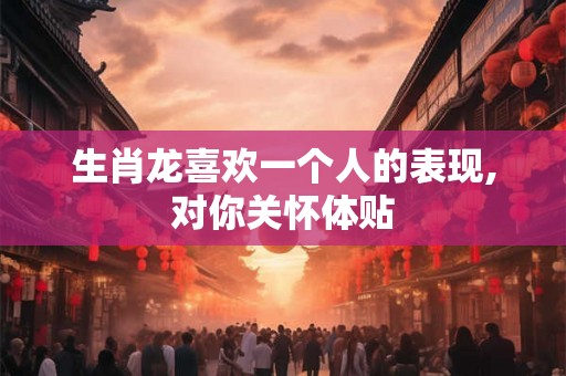 生肖龙喜欢一个人的表现,对你关怀体贴