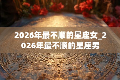 2026年最不顺的星座女_2026年最不顺的星座男