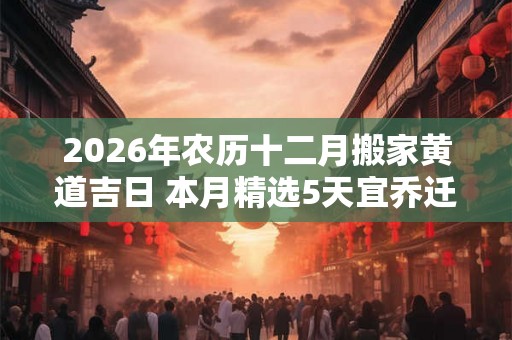 2026年农历十二月搬家黄道吉日 本月精选5天宜乔迁