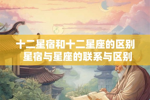 十二星宿和十二星座的区别  星宿与星座的联系与区别