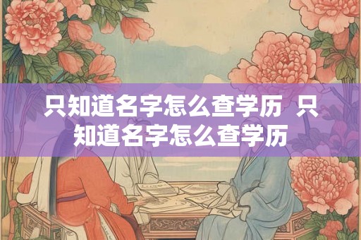 只知道名字怎么查学历  只知道名字怎么查学历
