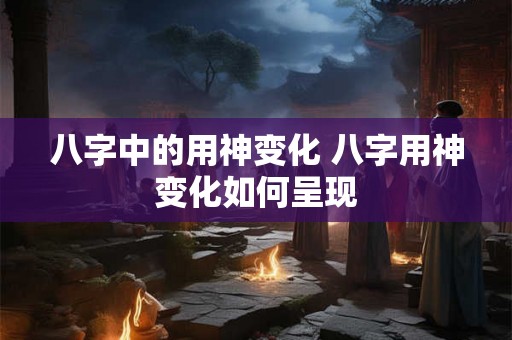 八字中的用神变化 八字用神变化如何呈现