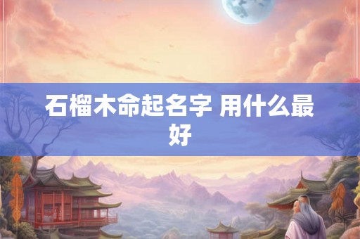石榴木命起名字 用什么最好