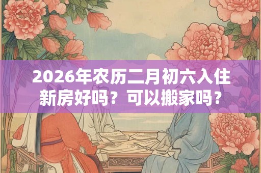 2026年农历二月初六入住新房好吗？可以搬家吗？