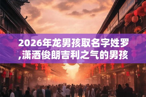 2026年龙男孩取名字姓罗,潇洒俊朗吉利之气的男孩名字