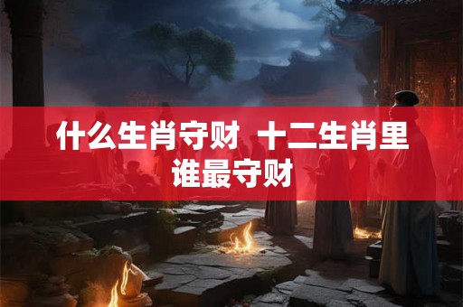 什么生肖守财 十二生肖里谁最守财 什么生肖守财 十二生肖里谁最守财