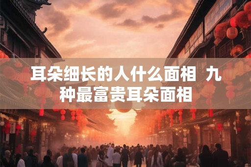 耳朵细长的人什么面相  九种最富贵耳朵面相
