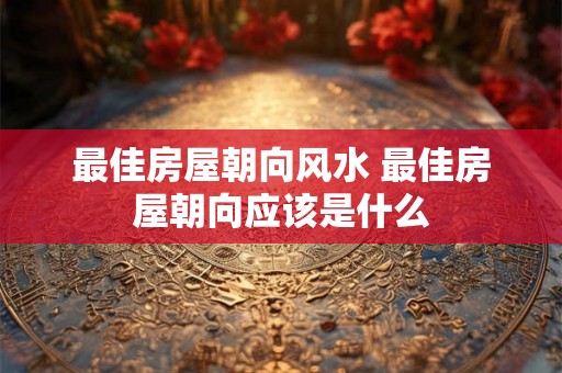 最佳房屋朝向风水 最佳房屋朝向应该是什么