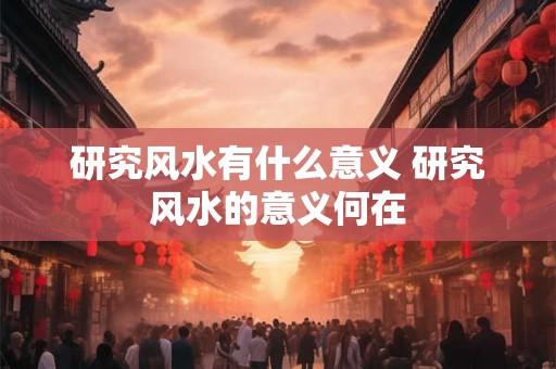 研究风水有什么意义 研究风水的意义何在