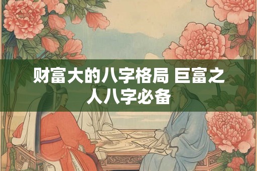 财富大的八字格局 巨富之人八字必备