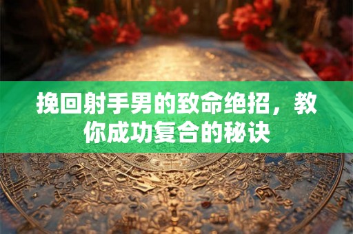 挽回射手男的致命绝招,教你成功复合的秘诀 挽回射手男的致命绝招,教你成功复合的秘诀