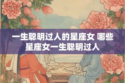 一生聪明过人的星座女 哪些星座女一生聪明过人